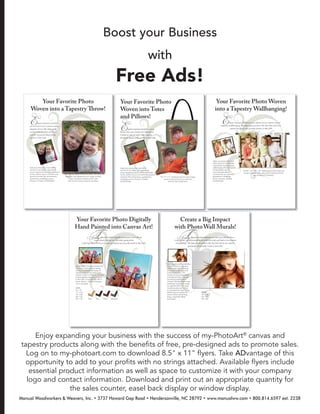 Enjoy expanding your business with the success of my-PhotoArt®
canvas and
tapestry products along with the beneﬁts of free, pre-designed ads to promote sales.
Log on to my-photoart.com to download 8.5" x 11" ﬂyers. Take ADvantage of this
opportunity to add to your proﬁts with no strings attached. Available ﬂyers include
essential product information as well as space to customize it with your company
logo and contact information. Download and print out an appropriate quantity for
the sales counter, easel back display or window display.
Boost your Business
with
Free Ads!
Manual Woodworkers & Weavers, Inc. • 3737 Howard Gap Road • Hendersonville, NC 28792 • www.manualww.com • 800.814.6597 ext. 2238
 