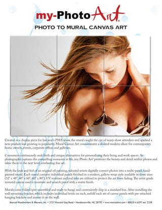 Photo to Mural canvas Art
Created as a display piece for last year’s PMA show, the mural caught the eye of many show attendees and sparked a
new product line growing in popularity. Mural Canvas Art consummates a desired modern allure for contemporary
home owners, events, corporate oﬃces and galleries.
Consumers continuously seek fresh and unique alternatives for personalizing their living and work spaces. As
photography captures the compelling moments in life, my-Photo Art®
preserves the beauty and detail within photos and
takes them to the next level, everlasting ﬁne art.
With the look and feel of an original oil painting, talented artists digitally convert photos into a multi-panel, hand-
painted mural. Each mural contains individual panels ﬁnished in a modern, gallery-wrap style available in three sizes
(32" x 48", 40" x 60", 60" x 80"). UV resistant archival inks are utilized to protect the art from fading.The artist grade
textured canvas used is moisture and scratch proof with a matte ﬁnish.
Murals come folded (pre-assembled and ready to hang) and conveniently ship in a standard box. After installing the
wall mounting bracket, which includes individual levels on each, unfold each set of canvas panels with pre-attached
hanging brackets and mount it on the wall.
Manual Woodworkers & Weavers, Inc. • 3737 Howard Gap Road • Hendersonville, NC 28792 • www.manualww.com • 800.814.6597 ext. 2238
 