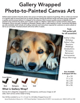 Gallery Wrapped
Photo-to-Painted Canvas Art
Skilled artists transform favorite photos into canvas art looking like original oil paintings. All our artists are trained
in a speciﬁc style to ensure there are no drastic changes among the desired results and every canvas undergoes
a quality control process before it is shipped to the customer. Each museum quality canvas is digitally hand-
painted using archival inks which won’t scratch or fade in a lifetime. Select from a variety of frame colors: black,
mahogany, cherry and gold. Certiﬁed my-PhotoArt®
Dealers offer a wide selection of sizes. Convenient Gift Boxes
are also available which include all mailing materials and instructions required for customers to send a photo or
CD to our art studio. Finished artwork will arrive within 4 weeks.
Sizes Available
In Wrapped Gift Box
8 x 10
11 x 14
16 x 20
20 x 24
24 x 36
What is Gallery Wrap?
Canvas Art is elegantly wrapped for a contemporary, continuous image on all
sides. Each canvas comes ready to hang.
New Gift Box available for our 11 x 14 and 16 x 20 Gallery Wrapped Canvas Art!
Mother’s Day
Birthdays
Father’s Day
Reunions
Weddings
Graduations
Pet Lovers
Retirement
Anniversaries
House Warmings
Truly
THE perfect gift
for all occasions!
Frame Options
Black Mahogany Cherry Gold
Manual Woodworkers & Weavers, Inc. • 3737 Howard Gap Road • Hendersonville, NC 28792 • www.manualww.com • 800.814.6597 ext. 2238
 