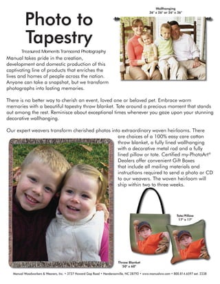 Photo to
Tapestry
Manual takes pride in the creation,
development and domestic production of this
captivating line of products that enriches the
lives and homes of people across the nation.
Anyone can take a snapshot, but we transform
photographs into lasting memories.
There is no better way to cherish an event, loved one or beloved pet. Embrace warm
memories with a beautiful tapestry throw blanket. Tote around a precious moment that stands
out among the rest. Reminisce about exceptional times whenever you gaze upon your stunning
decorative wallhanging.
Our expert weavers transform cherished photos into extraordinary woven heirlooms. There
are choices of a 100% easy care cotton
throw blanket, a fully lined wallhanging
with a decorative metal rod and a fully
lined pillow or tote. Certiﬁed my-PhotoArt®
Dealers offer convenient Gift Boxes
that include all mailing materials and
instructions required to send a photo or CD
to our weavers. The woven heirloom will
ship within two to three weeks.
Tote/Pillow
17" x 17"
Wallhanging
36" x 26" or 26" x 36"
Manual Woodworkers & Weavers, Inc. • 3737 Howard Gap Road • Hendersonville, NC 28792 • www.manualww.com • 800.814.6597 ext. 2238
Throw Blanket
50" x 60"
 