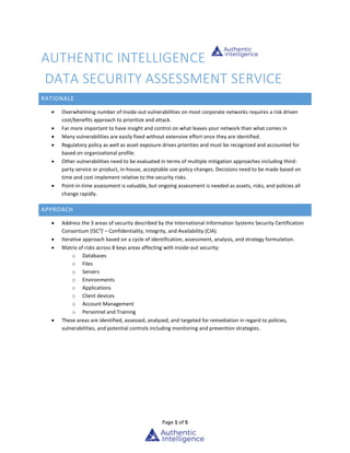Page 1 of 5
AUTHENTIC INTELLIGENCE
DATA SECURITY ASSESSMENT SERVICE
RATIONALE
 Overwhelming number of inside-out vulnerabilities on most corporate networks requires a risk driven
cost/benefits approach to prioritize and attack.
 Far more important to have insight and control on what leaves your network than what comes in
 Many vulnerabilities are easily fixed without extensive effort once they are identified.
 Regulatory policy as well as asset exposure drives priorities and must be recognized and accounted for
based on organizational profile.
 Other vulnerabilities need to be evaluated in terms of multiple mitigation approaches including third-
party service or product, in-house, acceptable use policy changes. Decisions need to be made based on
time and cost implement relative to the security risks.
 Point-in-time assessment is valuable, but ongoing assessment is needed as assets, risks, and policies all
change rapidly.
APPROACH
 Address the 3 areas of security described by the International Information Systems Security Certification
Consortium (ISC2
)i
– Confidentiality, Integrity, and Availability (CIA).
 Iterative approach based on a cycle of identification, assessment, analysis, and strategy formulation.
 Matrix of risks across 8 keys areas affecting with inside-out security:
o Databases
o Files
o Servers
o Environments
o Applications
o Client devices
o Account Management
o Personnel and Training
 These areas are identified, assessed, analyzed, and targeted for remediation in regard to policies,
vulnerabilities, and potential controls including monitoring and prevention strategies.
 