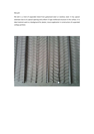 Rib Lath
Rib lath is a kind of expanded metal from galvanized steel or stainless steel. It has special
extension due to its special opening and uniform V type reinforced structure in the surface. It is
ideal material used as a background for plaster, stucco application in construction of suspended
ceilings partition.
 