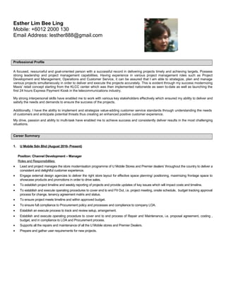 Professional Profile
A focused, resourceful and goal-oriented person with a successful record in delivering projects timely and achieving targets. Possess
strong leadership and project management capabilities. Having experience in various project management roles such as Project
Development and Management, Operations and Customer Service, it can be assured that I am able to strategize, plan and manage
various projects simultaneously in order to deliver and execute the projects accurately. This is evident through my success modernizing
Maxis’ retail concept starting from the KLCC center which was then implemented nationwide as seen to-date as well as launching the
first 24 hours Express Payment Kiosk in the telecommunications industry.
My strong interpersonal skills have enabled me to work with various key stakeholders effectively which ensured my ability to deliver and
satisfy the needs and demands to ensure the success of the projects.
Additionally, I have the ability to implement and strategize value-adding customer service standards through understanding the needs
of customers and anticipate potential threats thus creating an enhanced positive customer experience.
My drive, passion and ability to multi-task have enabled me to achieve success and consistently deliver results in the most challenging
situations.
Career Summary
1. U Mobile Sdn Bhd (August 2016- Present)
Position: Channel Development – Manager
Roles and Responsibilities:
• Lead and project manages the store modernisation programme of U Mobile Stores and Premier dealers’ throughout the country to deliver a
consistent and delightful customer experience.
• Engage external design agencies to deliver the right store layout for effective space planning/ positioning, maximizing frontage space to
showcase products and promotions in order to drive sales.
• To establish project timeline and weekly reporting of projects and provide updates of key issues which will impact costs and timeline.
• To establish and execute operating procedures to cover end to end Fit Out, i.e. project meeting, onsite schedule, budget tracking approval
process for change, tenancy agreement matrix and status.
• To ensure project meets timeline and within approved budget.
• To ensure full compliance to Procurement policy and processes and compliance to company LOA.
• Establish an execute process to track and review setup, arrangement.
• Establish and execute operating procedure to cover end to end process of Repair and Maintenance, i.e. proposal agreement, costing ,
budget, and in compliance to LOA and Procurement process.
• Supports all the repairs and maintenance of all the U Mobile stores and Premier Dealers.
• Prepare and gather user requirements for new projects.
Esther Lim Bee Ling
Mobile: +6012 2000 130
Email Address: lesther888@gmail.com
 