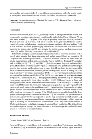 microsatellite markers reported will be useful in various genetic and molecular genetic studies
in bitter gourd, a cucurbit of immense nutritive, medicinal, and economic importance.
Keywords Momordicacharantia.Microsatellitemarkers.SSRs.Genomiclibraryenrichment.
Genetic diversity. Transferability
Introduction
Momordica charantia L. (2x=2n=22), commonly known as bitter gourd or bitter melon, is an
economically important cucurbitaceous vegetable cultivated in India, China, Malaysia, Africa,
and South America [1]. The place of its origin is probably India with secondary center of
diversity in China [2]. Compared with other cucurbits, it is highly valuable for its nutritive
content of proteins, carbohydrates, vitamins, and minerals mainly ascorbic acid and iron [3, 1],
as well as varied medicinal properties [4]. The fruit and juice have been used as traditional
medicine for treating diabetes [5], as a remedy for curing anemia, jaundice, malaria, and
cholera [6] and for inhibiting breast cancer cell proliferation [7].
Indian bitter gourd provides immense phenotypic variation based on various characters such as
growth habit, maturity, fruit shape, size, color, and surface texture [8] and sex expression [9].
Compared with morphological markers, DNA-based molecular markers are more useful for
genetic characterization and diversity assessments. Various multi-locus dominant DNA markers
such as RAPD [10, 11], ISSR [12], and AFLP [13] have been reported for genetic analyses of bitter
gourd. Microsatellite or simple sequence repeat (SSR) markers have gained considerable impor-
tance in plant genetics and breeding owing to many desirable attributes like their multi-allelic
nature, co-dominant transmission, extensive genome coverage, small amount of starting DNA, and
ease of detection by polymerase chain reaction (PCR) [14]. However, the number of microsatellite
markers available in bitter gourd is few. Of the 70 SSR markers reported, 16 have been developed
using FIASCO technique [15, 16], 11 through genomic library enrichment [17], and 43 through
cross-species transferability from other cucurbits [18–20]. SSRs are known to have high
hetrozygosity values and are more informative than dominant DNA markers [14]. Although the
initial cost of SSR marker development is high, once developed, they are highly repeatable and,
consequently, easily transferred across laboratories [21]. Notwithstanding their suitability in various
genetic analyses, microsatellite markers provide accurate results with a minimum number of loci/
alleles employed in the study. For instance, 350 to 400 alleles were proposed to be needed to detect
genetic relationships among common wheat varieties [22]. It is established that greater number of
markers are necessary for the development of genetic map and marker-assisted selection [23].
Considering the decisive advantages of having greater number of SSR markers in bitter gourd, we
report in this study the development and characterization of 160 new microsatellite markers in
M. charantia through a cost-effective strategy of genomic library enrichment. The utility of these
markers in analysis of intra-specific genetic diversity, as well as cross-species transferability to six
species of Momordica is also demonstrated.
Materials and Methods
Construction of SSR-Enriched Genomic Libraries
Genomic DNA was extracted from fresh leaves of the variety Pusa Vishesh using a modified
CTAB method [24]. A small insert genomic library enriched for ten different repeat motifs was
Appl Biochem Biotechnol
 
