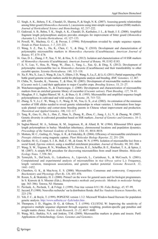 12. Singh, A. K., Behera, T. K., Chandel, D., Sharma, P., & Singh, N. K. (2007). Assessing genetic relationships
among bitter gourd (Momordica charantia L.) accessions using inter-simple sequence repeat (ISSR) markers.
Journal of Horticultural Science and Biotechnology, 82, 217–222.
13. Gaikwad, A. B., Behra, T. K., Singh, A. K., Chandel, D., Karihaloo, J. L., & Staub, J. E. (2008). Amplified
fragment length polymorphism analysis provides strategies for improvement of bitter gourd (Momordica
charantia L.). Scientia Horticulturae, 43, 127–133.
14. Powell, W., Machray, G. C., & Provan, J. (1996). Polymorphism revealed by simple sequence repeats.
Trends in Plant Sciences, 1–7, 215–221.
15. Wang, S. Z., Pan, L., Hu, K., Chen, C. Y., & Ding, Y. (2010). Development and characterization of
polymorphic microsatellite markers in Momordica charantia (Cucurbitaceae). American Journal of
Botany, 97, E75–E78.
16. Guo, D. L., Zhang, J. P., Xue, Y. M., & Hou, X. G. (2012). Isolation and characterization of 10 SSR markers
of Momordica charantia (Cucurbitaceae). American Journal of Botany, 99, E182–E183.
17. Ji, Y., Luo, Y., Hou, B., Wang, W., Zhao, J., Yang, L., Xue, Q., & Ding, X. (2012). Development of
polymorphic microsatellite loci in Momordica charantia (Cucurbitaceae) and their transferability to other
cucurbit species. Scientia Horticulturae, 140, 115–118.
18. Xu, P., Wu, X., Luo, J., Wang, B., Liu, Y., Ehlers, J. D., Wang, S., Lu, Z., & Li, G. (2011). Partial sequencing of the
bottle gourd genome reveals markers useful for phylogenetic analysis and breeding. BMC Genomics, 12, 467.
19. Chiba, N., Suwabe, K., Nunome, T., & Hirai, M. (2003). Development of microsatellite markers in melon
(Cucumis melo L.) and their application to major Cucurbit crops. Breeding Science, 53, 21–27.
20. Watcharawongpaiboon, N., & Chunwongse, J. (2008). Development and characterization of microsatellite
markers from an enriched genomic library of cucumber (Cucumis sativus). Plant Breeding, 127, 74–81.
21. Maughan, P. J., Saghai-Maroof, M. A., & Buss, G. R. (1995). Microsatellite and amplified sequence length
polymorphisms in cultivated and wild soybean. Genome, 38, 715–723.
22. Zhang, X. Y., Li, C. W., Wang, L. F., Wang, H. M., You, G. X., et al. (2002). An estimation of the minimum
number of SSR alleles needed to reveal genetic relationships in wheat varieties. I. Information from large-
scale planted varieties and corner-stone breeding parents in Chinese wheat improvement and production.
Theoretical and Applied Genetics, 106, 112–117.
23. Tang, R., Gao, G., He, L., Han, Z., Shan, S., Zhong, R., Zhou, C., Jiang, J., Li, Y., & Zhuang, W. (2007).
Genetic diversity in cultivated groundnut based on SSR markers. Journal of Genetics and Genomics, 34–5,
449–459.
24. Saghai-Maroof, M. A., Soliman, K. M., Jorgenson, R., & Allard, R. W. (1984). Ribosomal DNA spacer
length polymorphism in barley: Mendelian inheritance, chromosomal locations and population dynamics.
Proceedings of the National Academy of Sciences, USA, 81, 8014–8018.
25. Mottura, M. C., Gailing, O., Verga, A. R., & Finkeldey, R. (2004). Efficiency of microsatellite enrichment in
Prosopis chilensis using magnetic capture. Plant Molecular Biology Reporter, 22, 251–258.
26. Gardner, M. G., Cooper, S. J. B., Bull, C. M., & Grant, W. N. (1999). Isolation of microsatellite loci from a
social lizard, Egernia stokesii, using a modified enrichment procedure. Journal of Heredity, 90, 301–304.
27. Wang, X. W., Trigiano, R. N., Windham, M. T., Devries, R. E., Scheffler, B. E., Rinehart, T. A., & Spires, J.
M. (2007). A simple PCR procedure for discovering microsatellites from small insert libraries. Molecular
Ecology Notes, 7, 558–561.
28. Temnykh, S., DeClerck, G., Lukashova, A., Lipovich, L., Cartinhour, S., & McCouch, S. (2001).
Computational and experimental analysis of microsatellites in rice (Oryza sativa L.): Frequency,
length variation, transposon associations, and genetic marker potential. Genome Research, 11,
1441–1452.
29. Chambers, G. K., & MacAvoy, E. S. (2000). Microsatellites: Consensus and controversy. Comparative
Biochemistry and Physiology (Part B), 126, 455–476.
30. Rozen, S., & Skaletsky, H. J. (2000). Primer3 on the www for general users and for biologist programmers.
In S. Krawetz & S. Misener (Eds.), Bioinformatics methods and protocols: Methods in molecular biology
(pp. 365–386). Totowa, NJ: Humana.
31. Pavlieek, A., Pavlieek, T., & Fvlegr, J. (1999). Free tree version 0.9.1.50. Folia Biology, 45, 97–99.
32. Jaccard, P. (1908). Nouvelles recherche’ sur la distribution florale. Bull Soc Vaudoise Sciences Naturelles, 44,
223–270.
33. Yeh, F. C., & Boyle, T. (1999). POPGENE version 1.3.2: Microsoft Window-based freeware for population
genetic analysis. http://www.ualberta.ca/~fyeh/index.htm .
34. Thompson, J. D., Higgins, D. G., & Gibson, T. J. (1994). CLUSTAL W: Improving the sensitivity of
progressive multiple sequence alignment through sequence weighting, position-specific gap penalties and
weight matrix choice. Nucleic Acids Research, 11–22, 4637–4680.
35. Wang, M.L; Barkley, N.A. and Jenkins, T.M. (2009). Microsatellite markers in plants and insects. PartI:
Applications of biotechnology. Genes, Genomes and Genomics.
Appl Biochem Biotechnol
 