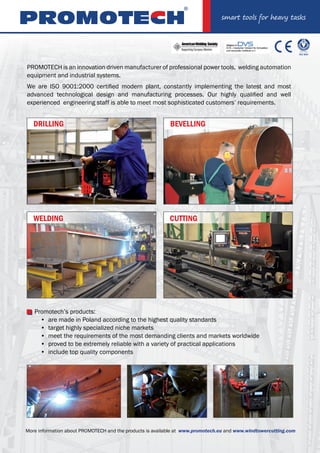 PROMOTECH is an innovation driven manufacturer of professional power tools, welding automation
equipment and industrial systems.
We are ISO 9001:2000 certified modern plant, constantly implementing the latest and most
advanced technological design and manufacturing processes. Our highly qualified and well
experienced engineering staff is able to meet most sophisticated customers’ requirements.
Promotech’s products:
are made in Poland according to the highest quality standards
target highly specialized niche markets
meet the requirements of the most demanding clients and markets worldwide
proved to be extremely reliable with a variety of practical applications
include top quality components
•
•
•
•
•
More information about PROMOTECH and the products is available at www.promotech.eu and www.windtowercutting.com
DRILLING
WELDING CUTTING
BEVELLING
 