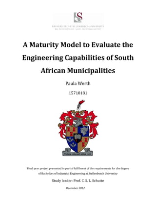 A Maturity Model to Evaluate the
Engineering Capabilities of South
African Municipalities
Paula Werth
15710181
Final year project presented in partial fulfilment of the requirements for the degree
of Bachelors of Industrial Engineering at Stellenbosch University
Study leader: Prof. C. S. L. Schutte
December 2012
 