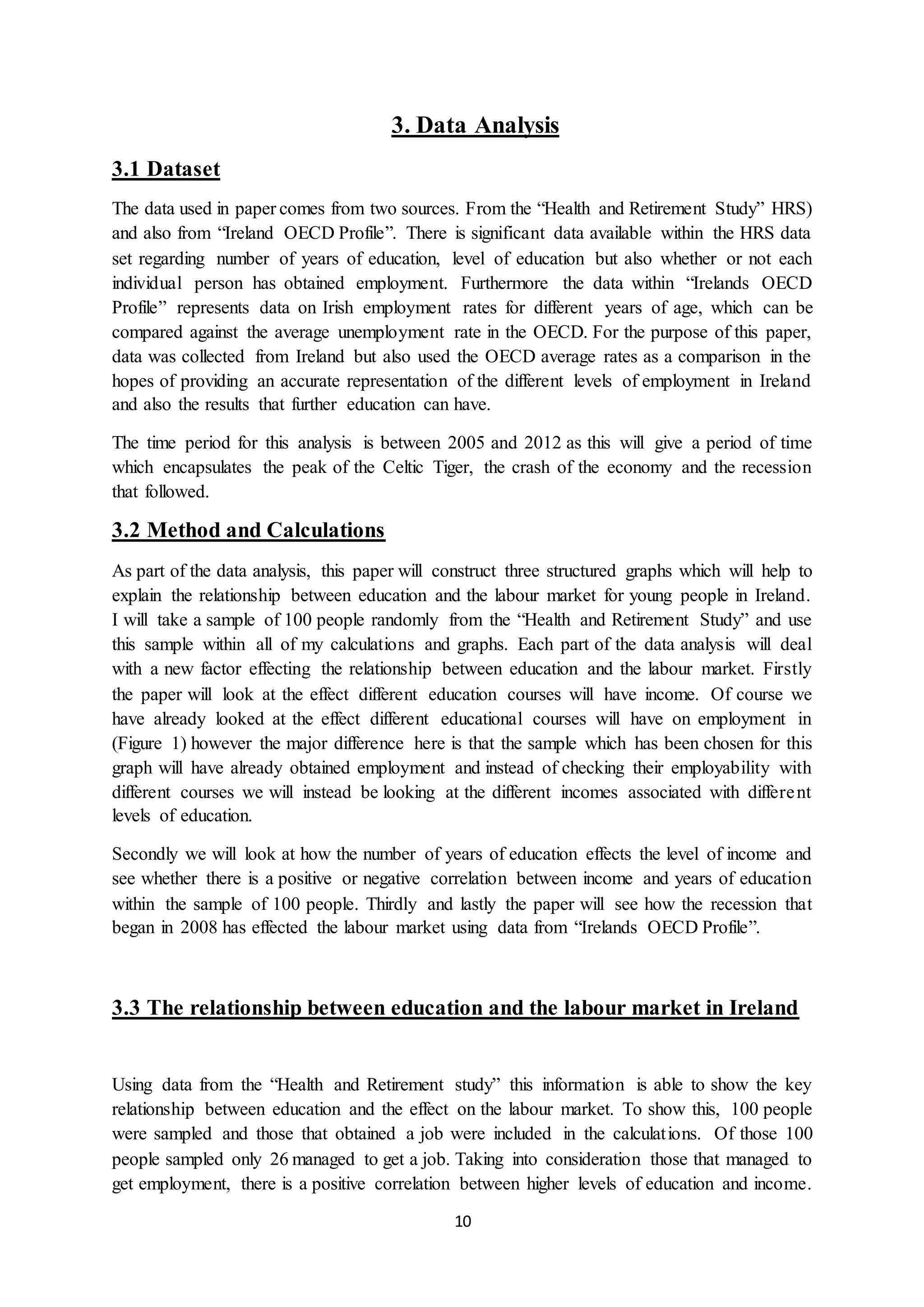 10
3. Data Analysis
3.1 Dataset
The data used in paper comes from two sources. From the “Health and Retirement Study” HRS)
and also from “Ireland OECD Profile”. There is significant data available within the HRS data
set regarding number of years of education, level of education but also whether or not each
individual person has obtained employment. Furthermore the data within “Irelands OECD
Profile” represents data on Irish employment rates for different years of age, which can be
compared against the average unemployment rate in the OECD. For the purpose of this paper,
data was collected from Ireland but also used the OECD average rates as a comparison in the
hopes of providing an accurate representation of the different levels of employment in Ireland
and also the results that further education can have.
The time period for this analysis is between 2005 and 2012 as this will give a period of time
which encapsulates the peak of the Celtic Tiger, the crash of the economy and the recession
that followed.
3.2 Method and Calculations
As part of the data analysis, this paper will construct three structured graphs which will help to
explain the relationship between education and the labour market for young people in Ireland.
I will take a sample of 100 people randomly from the “Health and Retirement Study” and use
this sample within all of my calculations and graphs. Each part of the data analysis will deal
with a new factor effecting the relationship between education and the labour market. Firstly
the paper will look at the effect different education courses will have income. Of course we
have already looked at the effect different educational courses will have on employment in
(Figure 1) however the major difference here is that the sample which has been chosen for this
graph will have already obtained employment and instead of checking their employability with
different courses we will instead be looking at the different incomes associated with different
levels of education.
Secondly we will look at how the number of years of education effects the level of income and
see whether there is a positive or negative correlation between income and years of education
within the sample of 100 people. Thirdly and lastly the paper will see how the recession that
began in 2008 has effected the labour market using data from “Irelands OECD Profile”.
3.3 The relationship between education and the labour market in Ireland
Using data from the “Health and Retirement study” this information is able to show the key
relationship between education and the effect on the labour market. To show this, 100 people
were sampled and those that obtained a job were included in the calculations. Of those 100
people sampled only 26 managed to get a job. Taking into consideration those that managed to
get employment, there is a positive correlation between higher levels of education and income.
 