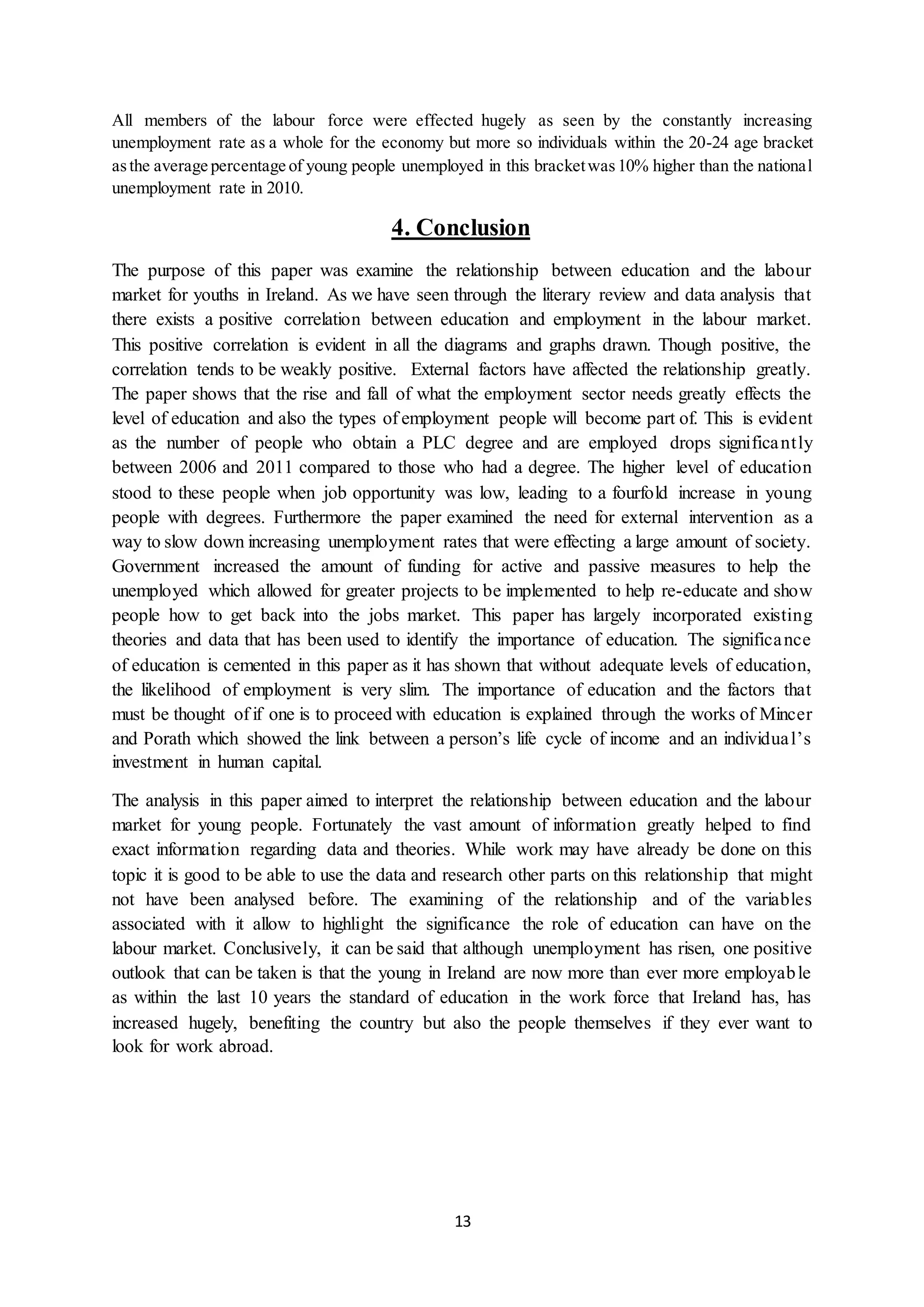 13
All members of the labour force were effected hugely as seen by the constantly increasing
unemployment rate as a whole for the economy but more so individuals within the 20-24 age bracket
asthe average percentage of young people unemployed in this bracketwas10% higher than the national
unemployment rate in 2010.
4. Conclusion
The purpose of this paper was examine the relationship between education and the labour
market for youths in Ireland. As we have seen through the literary review and data analysis that
there exists a positive correlation between education and employment in the labour market.
This positive correlation is evident in all the diagrams and graphs drawn. Though positive, the
correlation tends to be weakly positive. External factors have affected the relationship greatly.
The paper shows that the rise and fall of what the employment sector needs greatly effects the
level of education and also the types of employment people will become part of. This is evident
as the number of people who obtain a PLC degree and are employed drops significantly
between 2006 and 2011 compared to those who had a degree. The higher level of education
stood to these people when job opportunity was low, leading to a fourfold increase in young
people with degrees. Furthermore the paper examined the need for external intervention as a
way to slow down increasing unemployment rates that were effecting a large amount of society.
Government increased the amount of funding for active and passive measures to help the
unemployed which allowed for greater projects to be implemented to help re-educate and show
people how to get back into the jobs market. This paper has largely incorporated existing
theories and data that has been used to identify the importance of education. The significance
of education is cemented in this paper as it has shown that without adequate levels of education,
the likelihood of employment is very slim. The importance of education and the factors that
must be thought of if one is to proceed with education is explained through the works of Mincer
and Porath which showed the link between a person’s life cycle of income and an individual’s
investment in human capital.
The analysis in this paper aimed to interpret the relationship between education and the labour
market for young people. Fortunately the vast amount of information greatly helped to find
exact information regarding data and theories. While work may have already be done on this
topic it is good to be able to use the data and research other parts on this relationship that might
not have been analysed before. The examining of the relationship and of the variables
associated with it allow to highlight the significance the role of education can have on the
labour market. Conclusively, it can be said that although unemployment has risen, one positive
outlook that can be taken is that the young in Ireland are now more than ever more employable
as within the last 10 years the standard of education in the work force that Ireland has, has
increased hugely, benefiting the country but also the people themselves if they ever want to
look for work abroad.
 