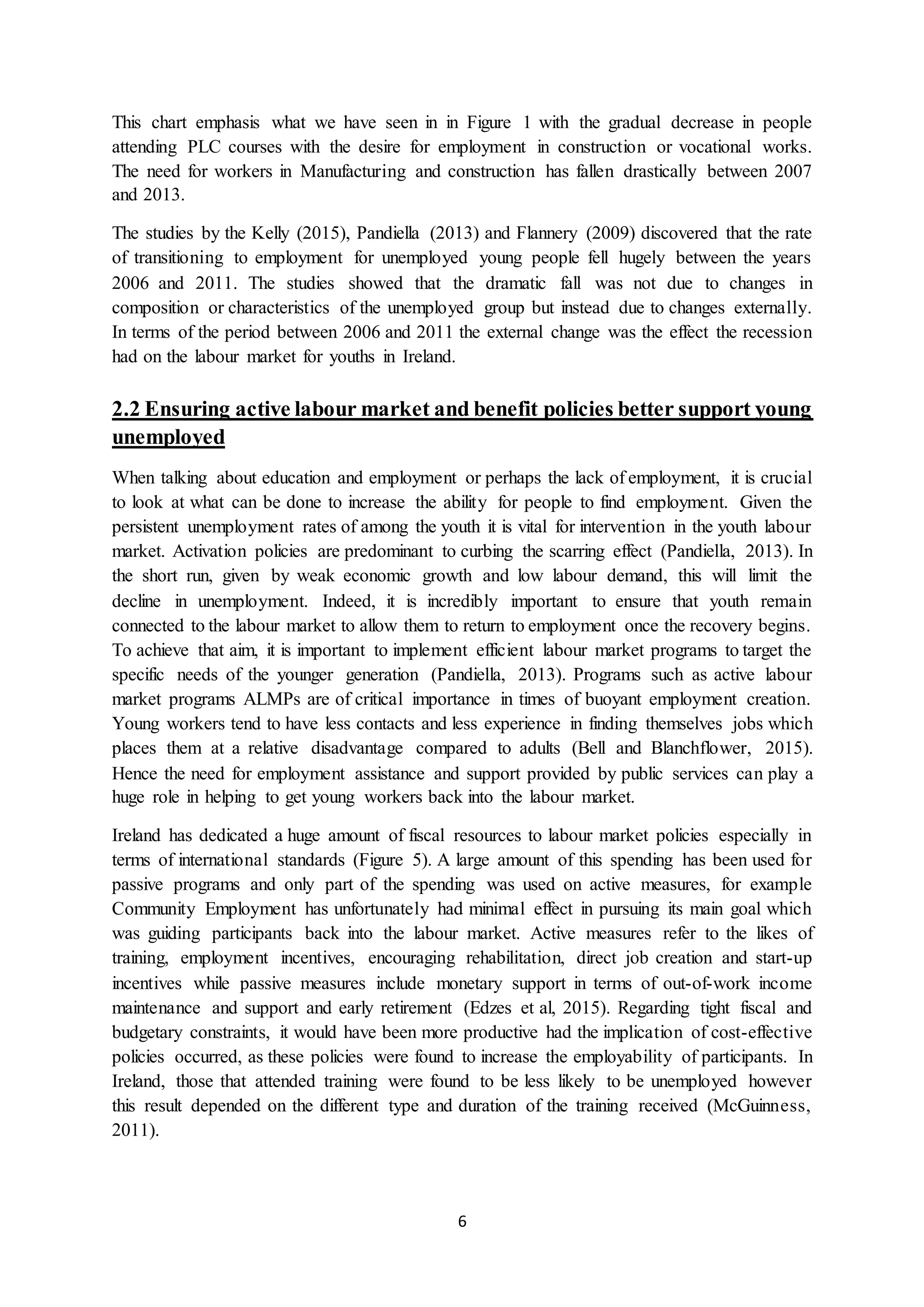 6
This chart emphasis what we have seen in in Figure 1 with the gradual decrease in people
attending PLC courses with the desire for employment in construction or vocational works.
The need for workers in Manufacturing and construction has fallen drastically between 2007
and 2013.
The studies by the Kelly (2015), Pandiella (2013) and Flannery (2009) discovered that the rate
of transitioning to employment for unemployed young people fell hugely between the years
2006 and 2011. The studies showed that the dramatic fall was not due to changes in
composition or characteristics of the unemployed group but instead due to changes externally.
In terms of the period between 2006 and 2011 the external change was the effect the recession
had on the labour market for youths in Ireland.
2.2 Ensuring active labour market and benefit policies better support young
unemployed
When talking about education and employment or perhaps the lack of employment, it is crucial
to look at what can be done to increase the ability for people to find employment. Given the
persistent unemployment rates of among the youth it is vital for intervention in the youth labour
market. Activation policies are predominant to curbing the scarring effect (Pandiella, 2013). In
the short run, given by weak economic growth and low labour demand, this will limit the
decline in unemployment. Indeed, it is incredibly important to ensure that youth remain
connected to the labour market to allow them to return to employment once the recovery begins.
To achieve that aim, it is important to implement efficient labour market programs to target the
specific needs of the younger generation (Pandiella, 2013). Programs such as active labour
market programs ALMPs are of critical importance in times of buoyant employment creation.
Young workers tend to have less contacts and less experience in finding themselves jobs which
places them at a relative disadvantage compared to adults (Bell and Blanchflower, 2015).
Hence the need for employment assistance and support provided by public services can play a
huge role in helping to get young workers back into the labour market.
Ireland has dedicated a huge amount of fiscal resources to labour market policies especially in
terms of international standards (Figure 5). A large amount of this spending has been used for
passive programs and only part of the spending was used on active measures, for example
Community Employment has unfortunately had minimal effect in pursuing its main goal which
was guiding participants back into the labour market. Active measures refer to the likes of
training, employment incentives, encouraging rehabilitation, direct job creation and start-up
incentives while passive measures include monetary support in terms of out-of-work income
maintenance and support and early retirement (Edzes et al, 2015). Regarding tight fiscal and
budgetary constraints, it would have been more productive had the implication of cost-effective
policies occurred, as these policies were found to increase the employability of participants. In
Ireland, those that attended training were found to be less likely to be unemployed however
this result depended on the different type and duration of the training received (McGuinness,
2011).
 