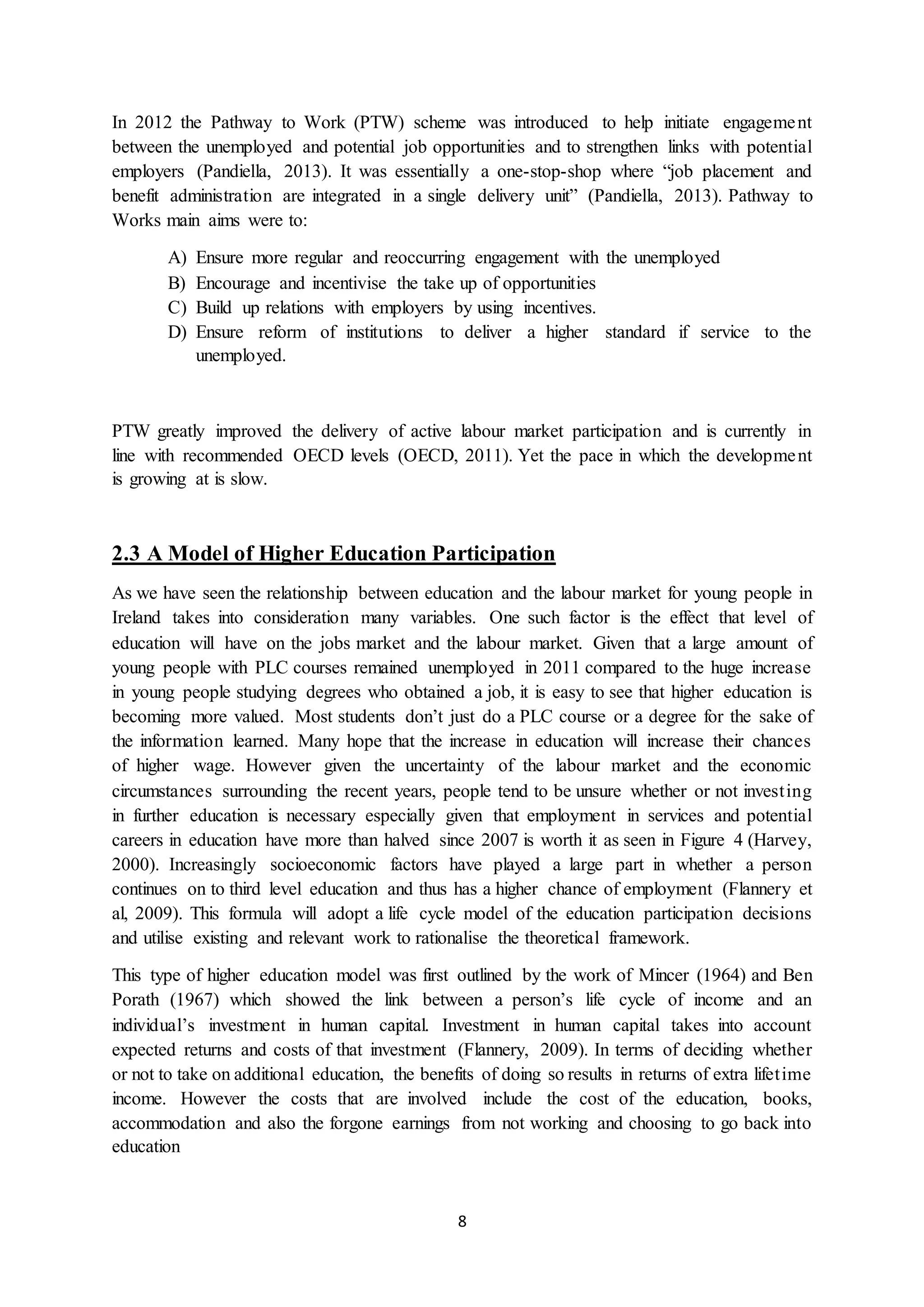8
In 2012 the Pathway to Work (PTW) scheme was introduced to help initiate engagement
between the unemployed and potential job opportunities and to strengthen links with potential
employers (Pandiella, 2013). It was essentially a one-stop-shop where “job placement and
benefit administration are integrated in a single delivery unit” (Pandiella, 2013). Pathway to
Works main aims were to:
A) Ensure more regular and reoccurring engagement with the unemployed
B) Encourage and incentivise the take up of opportunities
C) Build up relations with employers by using incentives.
D) Ensure reform of institutions to deliver a higher standard if service to the
unemployed.
PTW greatly improved the delivery of active labour market participation and is currently in
line with recommended OECD levels (OECD, 2011). Yet the pace in which the development
is growing at is slow.
2.3 A Model of Higher Education Participation
As we have seen the relationship between education and the labour market for young people in
Ireland takes into consideration many variables. One such factor is the effect that level of
education will have on the jobs market and the labour market. Given that a large amount of
young people with PLC courses remained unemployed in 2011 compared to the huge increase
in young people studying degrees who obtained a job, it is easy to see that higher education is
becoming more valued. Most students don’t just do a PLC course or a degree for the sake of
the information learned. Many hope that the increase in education will increase their chances
of higher wage. However given the uncertainty of the labour market and the economic
circumstances surrounding the recent years, people tend to be unsure whether or not investing
in further education is necessary especially given that employment in services and potential
careers in education have more than halved since 2007 is worth it as seen in Figure 4 (Harvey,
2000). Increasingly socioeconomic factors have played a large part in whether a person
continues on to third level education and thus has a higher chance of employment (Flannery et
al, 2009). This formula will adopt a life cycle model of the education participation decisions
and utilise existing and relevant work to rationalise the theoretical framework.
This type of higher education model was first outlined by the work of Mincer (1964) and Ben
Porath (1967) which showed the link between a person’s life cycle of income and an
individual’s investment in human capital. Investment in human capital takes into account
expected returns and costs of that investment (Flannery, 2009). In terms of deciding whether
or not to take on additional education, the benefits of doing so results in returns of extra lifetime
income. However the costs that are involved include the cost of the education, books,
accommodation and also the forgone earnings from not working and choosing to go back into
education
 