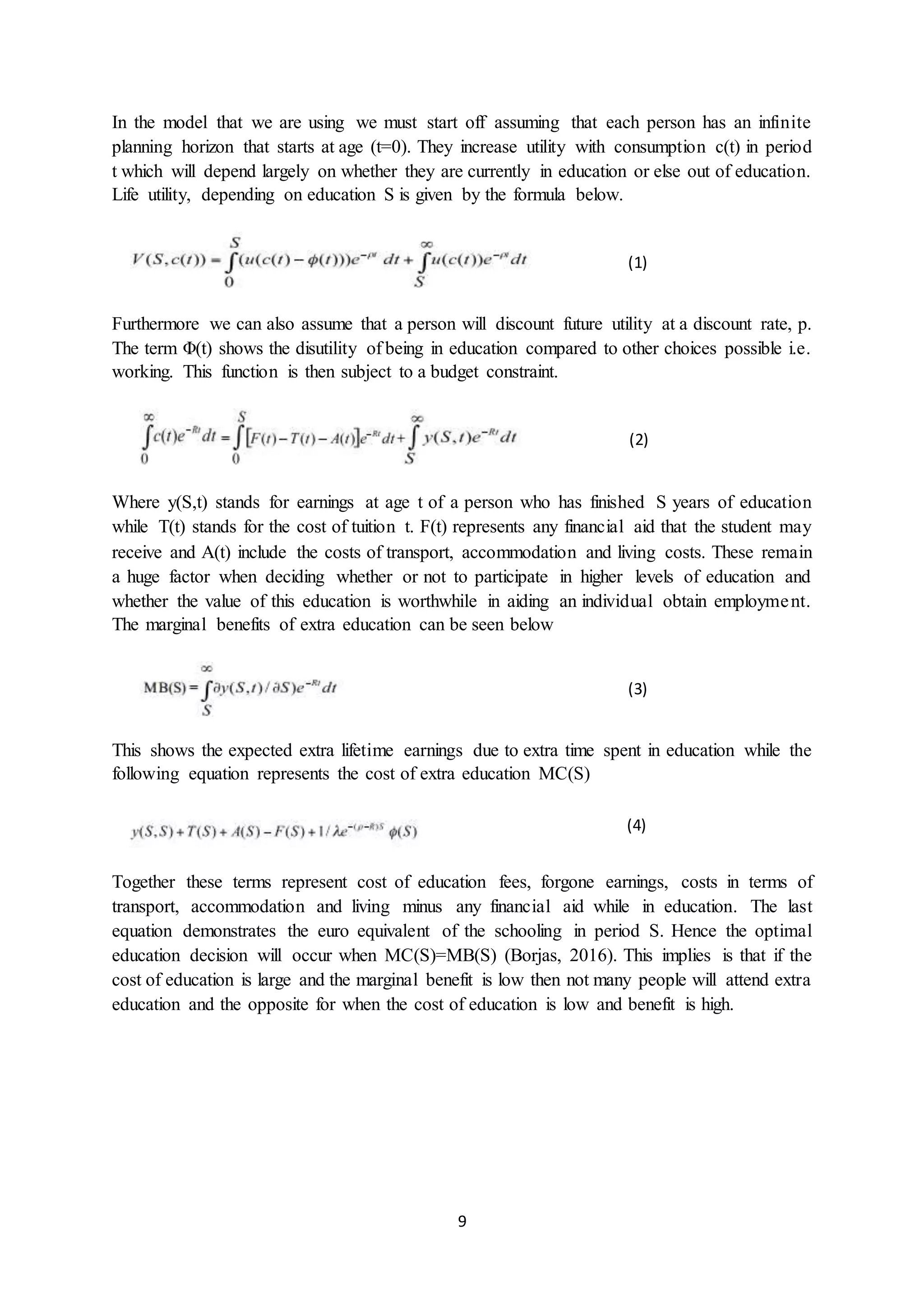9
In the model that we are using we must start off assuming that each person has an infinite
planning horizon that starts at age (t=0). They increase utility with consumption c(t) in period
t which will depend largely on whether they are currently in education or else out of education.
Life utility, depending on education S is given by the formula below.
Furthermore we can also assume that a person will discount future utility at a discount rate, p.
The term Φ(t) shows the disutility of being in education compared to other choices possible i.e.
working. This function is then subject to a budget constraint.
Where y(S,t) stands for earnings at age t of a person who has finished S years of education
while T(t) stands for the cost of tuition t. F(t) represents any financial aid that the student may
receive and A(t) include the costs of transport, accommodation and living costs. These remain
a huge factor when deciding whether or not to participate in higher levels of education and
whether the value of this education is worthwhile in aiding an individual obtain employment.
The marginal benefits of extra education can be seen below
This shows the expected extra lifetime earnings due to extra time spent in education while the
following equation represents the cost of extra education MC(S)
Together these terms represent cost of education fees, forgone earnings, costs in terms of
transport, accommodation and living minus any financial aid while in education. The last
equation demonstrates the euro equivalent of the schooling in period S. Hence the optimal
education decision will occur when MC(S)=MB(S) (Borjas, 2016). This implies is that if the
cost of education is large and the marginal benefit is low then not many people will attend extra
education and the opposite for when the cost of education is low and benefit is high.
(1)
(2)
(3)
(4)
 