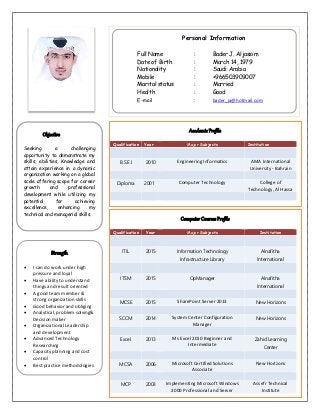 Personal Information
Full Name : Bader J. Aljassim
Date of Birth : March 14, 1979
Nationality : Saudi Arabia
Mobile : +966503909007
Marital status : Married
Health : Good
E-mail : bader_ja@hotmail.com
Objective
Seeking a challenging
opportunity to demonstrate my
skills, abilities, Knowledge and
attain experience in a dynamic
organization working on a global
scale offering scope for career
growth and professional
development while utilizing my
potential for achieving
excellence, enhancing my
technical and managerial skills.
Academic Profile
Qualification Year Major Subjects Institution
B.S.E.I 2010 Engineering Informatics AMA International
University - Bahrain
Diploma 2001 Computer Technology College of
Technology, Al Hassa
Strength
 I can do work under high
pressure and loyal
 Have ability to understand
things and result oriented
 A good team member &
strong organization skills
 Good behavior and obliging
 Analytical, problem solving&
Decision maker
 Organizational Leadership
and development
 Advanced Technology
Researching
 Capacity planning and cost
control
 Best practice methodologies
Computer Courses Profile
Qualification Year Major Subjects Institution
ITIL 2015 Information Technology
Infrastructure Library
Alnafitha
International
ITSM 2015 OpManager Alnafitha
International
MCSE 2015 SharePoint Server 2013 New Horizons
SCCM 2014 System Center Configuration
Manager
New Horizons
Excel 2013 Ms Excel 2010 Beginner and
Intermediate
Zahid Learning
Center
MCSA 2006 Microsoft Certified Solutions
Associate
New Horizons
MCP 2003 Implementing Microsoft Windows
2000 Professional and Server
Assefr Technical
Institute
 