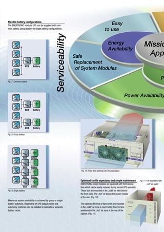 BCB Battery
BCB Battery
BCB Battery
BCB Battery
BCB Battery
BCB Battery
BCB Battery
Power Availability
Safe
Replacement
of System Modules
Missio
App
Serviceability
Energy
Availability
Easy
to use
P
Fig. 10: Front fans optimise fan life expectancy
Fig. 11: Fan mounted in the
„hot“ air outlet
Optimised fan life expectancy and simple maintenance
ENERTRONIC power modules are equipped with front access
fans which can be easily replaced during normal UPS operation.
These fans are mounted in the „cold“ air inlet behind
the front plate. The „hot“ air leaves the power module
at the rear. (Fig. 10)
The expected life time of fans which are mounted
in the „cold“ air zone is much better than for fans
positioned in the „hot“ air zone at the rear of the
cabinet. (Fig. 11)
Maximum system availability is achieved by group or single
battery solutions. Depending on UPS output power and
autonomy, batteries can be installed in cabinets or separate
battery racks.
Flexible battery configurations
The ENERTRONIC modular UPS can be supplied with com-
mon battery, group battery or single battery configurations.
Fig. 7: Common battery
Fig. 8: Group battery
Fig. 9: Single battery
 
