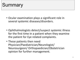 Summary
• Ocular examination plays a significant role in
several systemic diseases/disorders.
• Ophthalmologists detect/suspect systemic illness
for the first time in a patient when they examine
the patient for Eye related complaints.
• These patients then need
Physician/Paediatrician/Neurologist/
Neurosurgeon/ Orthopaedician/Obstetrician
opinion for further management.
45
 