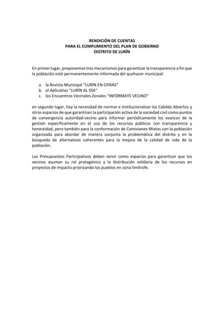 RENDICIÓN DE CUENTAS
PARA EL CUMPLIMIENTO DEL PLAN DE GOBIERNO
DISTRITO DE LURÍN
En primer lugar, proponemos tres mecanismos para garantizar la transparencia a fin que
la población esté permanentemente informada del quehacer municipal:
a. la Revista Municipal “LURÍN EN CIFRAS”
b. el Aplicativo “LURÍN AL DÍA”
c. los Encuentros Vecinales Zonales “INFÓRMATE VECINO”
en segundo lugar, hay la necesidad de normar e institucionalizar los Cabildo Abiertos y
otros espacios de que garanticen la participación activa de la sociedad civil como puntos
de convergencia autoridad-vecino para informar periódicamente los avances de la
gestión específicamente en el uso de los recursos públicos con transparencia y
honestidad, pero también para la conformación de Comisiones Mixtas con la población
organizada para abordar de manera conjunta la problemática del distrito y en la
búsqueda de alternativas coherentes para la mejora de la calidad de vida de la
población.
Los Presupuestos Participativos deben servir como espacios para garantizar que los
vecinos asuman su rol protagónico y la distribución solidaria de los recursos en
proyectos de impacto priorizando los pueblos en zona limítrofe.
 