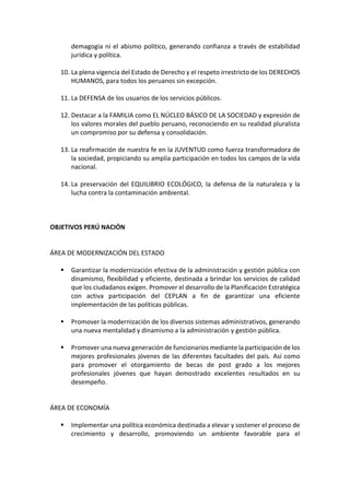 demagogia ni el abismo político, generando confianza a través de estabilidad
jurídica y política.
10. La plena vigencia del Estado de Derecho y el respeto irrestricto de los DERECHOS
HUMANOS, para todos los peruanos sin excepción.
11. La DEFENSA de los usuarios de los servicios públicos.
12. Destacar a la FAMILIA como EL NÚCLEO BÁSICO DE LA SOCIEDAD y expresión de
los valores morales del pueblo peruano, reconociendo en su realidad pluralista
un compromiso por su defensa y consolidación.
13. La reafirmación de nuestra fe en la JUVENTUD como fuerza transformadora de
la sociedad, propiciando su amplia participación en todos los campos de la vida
nacional.
14. La preservación del EQUILIBRIO ECOLÓGICO, la defensa de la naturaleza y la
lucha contra la contaminación ambiental.
OBJETIVOS PERÚ NACIÓN
ÁREA DE MODERNIZACIÓN DEL ESTADO
▪ Garantizar la modernización efectiva de la administración y gestión pública con
dinamismo, flexibilidad y eficiente, destinada a brindar los servicios de calidad
que los ciudadanos exigen. Promover el desarrollo de la Planificación Estratégica
con activa participación del CEPLAN a fin de garantizar una eficiente
implementación de las políticas públicas.
▪ Promover la modernización de los diversos sistemas administrativos, generando
una nueva mentalidad y dinamismo a la administración y gestión pública.
▪ Promover una nueva generación de funcionarios mediante la participación de los
mejores profesionales jóvenes de las diferentes facultades del país. Así como
para promover el otorgamiento de becas de post grado a los mejores
profesionales jóvenes que hayan demostrado excelentes resultados en su
desempeño.
ÁREA DE ECONOMÍA
▪ Implementar una política económica destinada a elevar y sostener el proceso de
crecimiento y desarrollo, promoviendo un ambiente favorable para el
 
