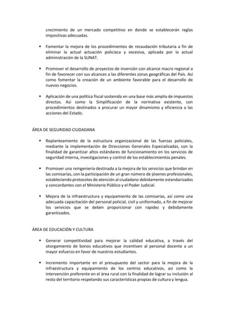 crecimiento de un mercado competitivo en donde se establecerán reglas
impositivas adecuadas.
▪ Fomentar la mejora de los procedimientos de recaudación tributaria a fin de
eliminar la actual actuación policiaca y excesiva, aplicada por la actual
administración de la SUNAT.
▪ Promover el desarrollo de proyectos de inversión con alcance macro regional a
fin de favorecer con sus alcances a las diferentes zonas geográficas del País. Así
como fomentar la creación de un ambiente favorable para el desarrollo de
nuevos negocios.
▪ Aplicación de una política fiscal sostenida en una base más amplia de impuestos
directos. Así como la Simplificación de la normativa existente, con
procedimientos destinados a procurar un mayor dinamismo y eficiencia a las
acciones del Estado.
ÁREA DE SEGURIDAD CIUDADANA
▪ Replanteamiento de la estructura organizacional de las fuerzas policiales,
mediante la implementación de Direcciones Generales Especializadas, con la
finalidad de garantizar altos estándares de funcionamiento en los servicios de
seguridad interna, investigaciones y control de los establecimientos penales.
▪ Promover una reingeniería destinada a la mejora de los servicios que brindan en
las comisarías, con la participación de un gran número de jóvenes profesionales,
estableciendo protocolos de atención al ciudadano debidamente estandarizados
y concordantes con el Ministerio Público y el Poder Judicial.
▪ Mejora de la infraestructura y equipamiento de las comisarías, así como una
adecuada capacitación del personal policial, civil y uniformado, a fin de mejorar
los servicios que se deben proporcionar con rapidez y debidamente
garantizados.
ÁREA DE EDUCACIÓN Y CULTURA
▪ Generar competitividad para mejorar la calidad educativa, a través del
otorgamiento de bonos educativos que incentiven al personal docente a un
mayor esfuerzo en favor de nuestros estudiantes.
▪ Incremento importante en el presupuesto del sector para la mejora de la
infraestructura y equipamiento de los centros educativos, así como la
intervención preferente en el área rural con la finalidad de lograr su inclusión al
resto del territorio respetando sus características propias de cultura y lengua.
 