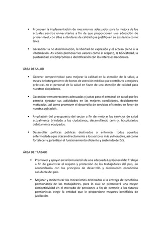 ▪ Promover la implementación de mecanismos adecuados para la mejora de los
actuales centros universitarios a fin de que proporcionen una educación de
primer nivel, con altos estándares de calidad que justifiquen su existencia como
tales.
▪ Garantizar la no discriminación, la libertad de expresión y el acceso pleno a la
información. Así como promover los valores como el respeto, la honestidad, la
puntualidad, el compromiso e identificación con los intereses nacionales.
ÁREA DE SALUD
▪ Generar competitividad para mejorar la calidad en la atención de la salud, a
través del otorgamiento de bonos de atención médica que contribuya a mejores
prácticas en el personal de la salud en favor de una atención de calidad para
nuestros ciudadanos.
▪ Garantizar remuneraciones adecuadas y justas para el personal de salud que les
permita ejecutar sus actividades en las mejores condiciones, debidamente
motivados, así como promover el desarrollo de servicios eficientes en favor de
nuestra población.
▪ Ampliación del presupuesto del sector a fin de mejorar los servicios de salud
actualmente brindado a los ciudadanos, desarrollando centros hospitalarios
debidamente equipados.
▪ Desarrollar políticas públicas destinadas a enfrentar todas aquellas
enfermedades que atacan directamente a los sectores más vulnerables, así como
fortalecer y garantizar el funcionamiento eficiente y sostenido del SIS.
ÁREA DE TRABAJO
▪ Promover y apoyar en la formulación de una adecuada Ley General del Trabajo
a fin de garantizar el respeto y protección de los trabajadores del país, en
concordancia con los principios de desarrollo y crecimiento económico
saludable del país.
▪ Mejorar y modernizar los mecanismos destinados a la entrega de beneficios
pensionarios de los trabajadores, para lo cual se promoverá una mayor
competitividad en el mercado de pensiones a fin de permitir a los futuros
pensionistas elegir la entidad que le proporcione mayores beneficios de
jubilación.
 