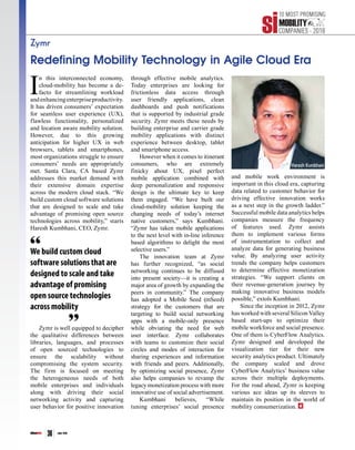 siliconindia | |June 2016
36
Zymr
Redefining Mobility Technology in Agile Cloud Era
I
n this interconnected economy,
cloud-mobility has become a de-
facto for streamlining workload
andenhancingenterpriseproductivity.
It has driven consumers’ expectation
for seamless user experience (UX),
flawless functionality, personalized
and location aware mobility solution.
However, due to this growing
anticipation for higher UX in web
browsers, tablets and smartphones,
most organizations struggle to ensure
consumers’ needs are appropriately
met. Santa Clara, CA based Zymr
addresses this market demand with
their extensive domain expertise
across the modern cloud stack. “We
build custom cloud software solutions
that are designed to scale and take
advantage of promising open source
technologies across mobility,” starts
Haresh Kumbhani, CEO, Zymr.
Zymr is well equipped to decipher
the qualitative differences between
libraries, languages, and processes
of open sourced technologies to
ensure the scalability without
compromising the system security.
The firm is focused on meeting
the heterogeneous needs of both
mobile enterprises and individuals
along with driving their social
networking activity and capturing
user behavior for positive innovation
through effective mobile analytics.
Today enterprises are looking for
frictionless data access through
user friendly applications, clean
dashboards and push notifications
that is supported by industrial grade
security. Zymr meets these needs by
building enterprise and carrier grade
mobility applications with distinct
experience between desktop, tablet
and smartphone access.
However when it comes to itinerant
consumers, who are extremely
finicky about UX, pixel perfect
mobile application combined with
deep personalization and responsive
design is the ultimate key to keep
them engaged. “We have built our
cloud-mobility solution keeping the
changing needs of today’s internet
native customers,” says Kumbhani.
“Zymr has taken mobile applications
to the next level with in-line inference
based algorithms to delight the most
selective users.”
The innovation team at Zymr
has further recognized, “as social
networking continues to be diffused
into present society—it is creating a
major area of growth by expanding the
peers in community.” The company
has adopted a Mobile Seed (mSeed)
strategy for the customers that are
targeting to build social networking
apps with a mobile-only presence
while obviating the need for web
user interface. Zymr collaborates
with teams to customize their social
circles and modes of interaction for
sharing experiences and information
with friends and peers. Additionally,
by optimizing social presence, Zymr
also helps companies to revamp the
legacy monetization process with more
innovative use of social advertisement.
Kumbhani believes, “While
tuning enterprises’ social presence
and mobile work environment is
important in this cloud era, capturing
data related to customer behavior for
driving effective innovation works
as a next step in the growth ladder.”
Successful mobile data analytics helps
companies measure the frequency
of features used. Zymr assists
them to implement various forms
of instrumentation to collect and
analyze data for generating business
value. By analyzing user activity
trends the company helps customers
to determine effective monetization
strategies. “We support clients on
their revenue-generation journey by
making innovative business models
possible,” extols Kumbhani.
Since the inception in 2012, Zymr
has worked with several Silicon Valley
based start-ups to optimize their
mobile workforce and social presence.
One of them is CyberFlow Analytics.
Zymr designed and developed the
visualization tier for their new
security analytics product. Ultimately
the company scaled and drove
CyberFlow Analytics’ business value
across their multiple deployments.
For the road ahead, Zymr is keeping
various ace ideas up its sleeves to
maintain its position in the world of
mobility consumerization.
We build custom cloud
software solutions that are
designed to scale and take
advantage of promising
open source technologies
across mobility
Haresh Kumbhani
 