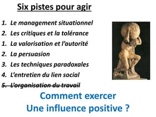 Six pistes pour agir
1. Le management situationnel
2. Les critiques et la tolérance
1. La valorisation et l’autorité
2. La persuasion
3. Les techniques paradoxales
4. L’entretien du lien social
5. L’organisation du travail
Comment exercer
Une influence positive ?
 