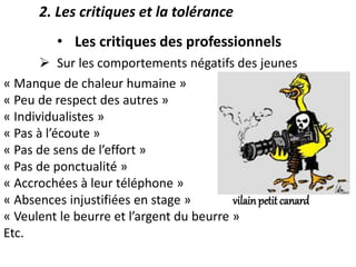 2. Les critiques et la tolérance
• Les critiques des professionnels
 Sur les comportements négatifs des jeunes
« Manque de chaleur humaine »
« Peu de respect des autres »
« Individualistes »
« Pas à l’écoute »
« Pas de sens de l’effort »
« Pas de ponctualité »
« Accrochées à leur téléphone »
« Absences injustifiées en stage » vilain petit canard
« Veulent le beurre et l’argent du beurre »
Etc.
 