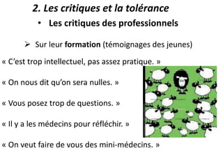  Sur leur formation (témoignages des jeunes)
« C’est trop intellectuel, pas assez pratique. »
« On nous dit qu’on sera nulles. »
« Vous posez trop de questions. »
« Il y a les médecins pour réfléchir. »
« On veut faire de vous des mini-médecins. »
• Les critiques des professionnels
2. Les critiques et la tolérance
 