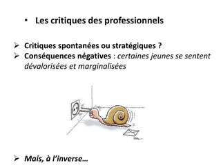  Critiques spontanées ou stratégiques ?
 Conséquences négatives : certaines jeunes se sentent
dévalorisées et marginalisées
 Mais, à l’inverse…
• Les critiques des professionnels
 