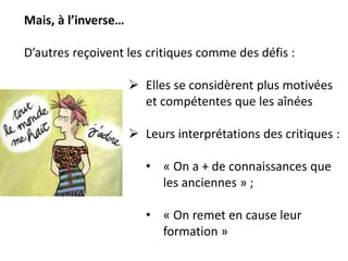 Mais, à l’inverse…
D’autres reçoivent les critiques comme des défis :
 Elles se considèrent plus motivées
et compétentes que les aînées
 Leurs interprétations des critiques :
• « On a + de connaissances que
les anciennes » ;
• « On remet en cause leur
formation »
 