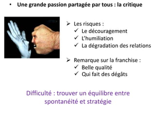 • Une grande passion partagée par tous : la critique
 Les risques :
 Le découragement
 L’humiliation
 La dégradation des relations
 Remarque sur la franchise :
 Belle qualité
 Qui fait des dégâts
Difficulté : trouver un équilibre entre
spontanéité et stratégie
 