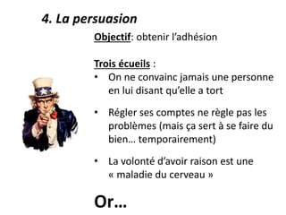 Objectif: obtenir l’adhésion
Trois écueils :
• On ne convainc jamais une personne
en lui disant qu’elle a tort
• Régler ses comptes ne règle pas les
problèmes (mais ça sert à se faire du
bien… temporairement)
• La volonté d’avoir raison est une
« maladie du cerveau »
Or…
4. La persuasion
 