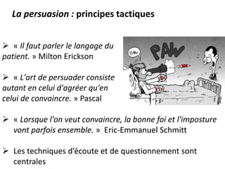  « Il faut parler le langage du
patient. » Milton Erickson
 « L'art de persuader consiste
autant en celui d'agréer qu'en
celui de convaincre. » Pascal
 « Lorsque l'on veut convaincre, la bonne foi et l'imposture
vont parfois ensemble. » Eric-Emmanuel Schmitt
 Les techniques d’écoute et de questionnement sont
centrales
La persuasion : principes tactiques
 