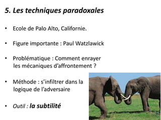 5. Les techniques paradoxales
• Ecole de Palo Alto, Californie.
• Figure importante : Paul Watzlawick
• Problématique : Comment enrayer
les mécaniques d’affrontement ?
• Méthode : s’infiltrer dans la
logique de l’adversaire
• Outil : la subtilité
 