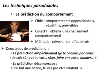 Les techniques paradoxales
• La prédiction du comportement
 Cible : comportements oppositionnels,
répétitifs, prévisibles
 Objectif : obtenir une changement
comportemental
 Méthode : dévoiler par effet miroir
 Deux types de prédictions :
- La prédiction empêchement (je te connais par cœur) :
« Je suis sûr que tu vas… râler, faire une crise, bouder… »
- La prédiction désamorçage :
« J’ai fait une bêtise, tu vas pas être content. »
 