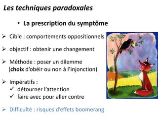 • La prescription du symptôme
 Cible : comportements oppositionnels
 objectif : obtenir une changement
 Méthode : poser un dilemme
(choix d’obéir ou non à l’injonction)
 Impératifs :
 détourner l’attention
 faire avec pour aller contre
 Difficulté : risques d’effets boomerang
Les techniques paradoxales
 