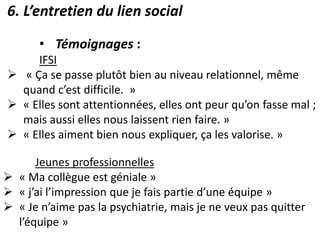 6. L’entretien du lien social
• Témoignages :
IFSI
 « Ça se passe plutôt bien au niveau relationnel, même
quand c’est difficile. »
 « Elles sont attentionnées, elles ont peur qu’on fasse mal ;
mais aussi elles nous laissent rien faire. »
 « Elles aiment bien nous expliquer, ça les valorise. »
Jeunes professionnelles
 « Ma collègue est géniale »
 « j’ai l’impression que je fais partie d’une équipe »
 « Je n’aime pas la psychiatrie, mais je ne veux pas quitter
l’équipe »
 
