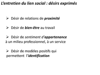 L’entretien du lien social : désirs exprimés
 Désir de relations de proximité
 Désir de bien-être au travail
 Désir de sentiment d’appartenance
à un milieu professionnel, à un service
 Désir de modèles positifs qui
permettent l’identification
 