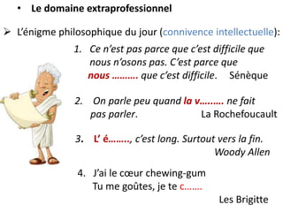  L’énigme philosophique du jour (connivence intellectuelle):
1. Ce n’est pas parce que c’est difficile que
nous n’osons pas. C’est parce que
nous ………. que c’est difficile. Sénèque
• Le domaine extraprofessionnel
2. On parle peu quand la v…..…. ne fait
pas parler. La Rochefoucault
3. L’ é…….., c’est long. Surtout vers la fin.
Woody Allen
4. J’ai le cœur chewing-gum
Tu me goûtes, je te c…….
Les Brigitte
 