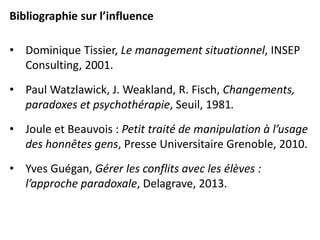 Bibliographie sur l’influence
• Dominique Tissier, Le management situationnel, INSEP
Consulting, 2001.
• Paul Watzlawick, J. Weakland, R. Fisch, Changements,
paradoxes et psychothérapie, Seuil, 1981.
• Joule et Beauvois : Petit traité de manipulation à l’usage
des honnêtes gens, Presse Universitaire Grenoble, 2010.
• Yves Guégan, Gérer les conflits avec les élèves :
l’approche paradoxale, Delagrave, 2013.
 