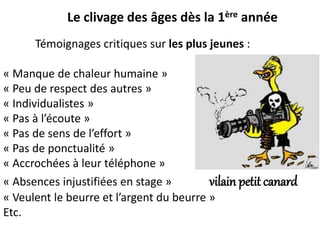Le clivage des âges dès la 1ère année
Témoignages critiques sur les plus jeunes :
« Manque de chaleur humaine »
« Peu de respect des autres »
« Individualistes »
« Pas à l’écoute »
« Pas de sens de l’effort »
« Pas de ponctualité »
« Accrochées à leur téléphone »
« Absences injustifiées en stage » vilain petit canard
« Veulent le beurre et l’argent du beurre »
Etc.
 