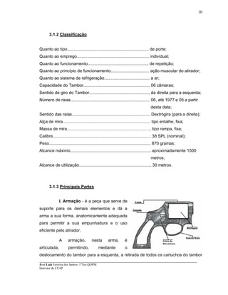 ____________________________________________________________________________________________________
José Luiz Ferreira dos Santos- 1ºTen QOPM
Instrutor do CFAP
10
3.1.2 Classificação
Quanto ao tipo...................................................................... de porte;
Quanto ao emprego.............................................................. individual;
Quanto ao funcionamento.................................................... de repetição;
Quanto ao princípio de funcionamento................................. ação muscular do atirador;
Quanto ao sistema de refrigeração....................................... a ar;
Capacidade do Tambor......................................................... 06 câmaras;
Sentido de giro do Tambor.................................................... da direita para a esquerda;
Número de raias.................................................................... 06, até 1977 e 05 a partir
desta data;
Sentido das raias................................................................... Dextrógira (para a direita);
Alça de mira........................................................................... tipo entalhe, fixa;
Massa de mira........................................................................ tipo rampa, fixa;
Calibre.................................................................................... 38 SPL (nominal);
Peso....................................................................................... 870 gramas;
Alcance máximo..................................................................... aproximadamente 1500
metros;
Alcance de utilização.............................................................. 30 metros.
3.1.3 Principais Partes
I. Armação - é a peça que serve de
suporte para os demais elementos e dá a
arma a sua forma, anatomicamente adequada
para permitir a sua empunhadura e o uso
eficiente pelo atirador.
A armação, nesta arma, é
articulada, permitindo, mediante o
deslocamento do tambor para a esquerda, a retirada de todos os cartuchos do tambor
 