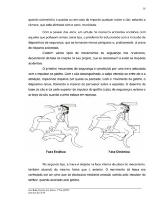 ____________________________________________________________________________________________________
José Luiz Ferreira dos Santos- 1ºTen QOPM
Instrutor do CFAP
14
quando submetidos a quedas ou em caso de impacto qualquer sobre o cão, estando a
câmara, que está alinhada com o cano, municiada.
Com o passar dos anos, em virtude de inúmeros acidentes ocorridos com
aqueles que portavam armas deste tipo, o problema foi solucionado com a inclusão de
dispositivos de segurança, que os tornaram menos perigosos e, praticamente, à prova
de disparos acidentais.
Existem vários tipos de mecanismos de segurança nos revólveres,
dependendo da fase de criação de seu projeto, que se destinavam a evitar os disparas
acidentais.
O primeiro mecanismo de segurança é constituído por uma trava articulada
com o impulsor do gatilho. Com o cão desengatilhado, o calço interpõe-se entre ele e a
armação, impedindo disparos por queda ou pancada. Com o movimento do gatilho, o
dispositivo recua, liberando o impacto do percussor sobre a espoleta. O desenho da
base do cão e da parte superior do impulsor do gatilho (calço de segurança), evitava o
avanço do cão quando a arma estava em repouso.
Fase Estática Fase Dinâmica
No segundo tipo, a trava é alojada na face interna da placa do mecanismo,
também atuando da mesma forma que o anterior. O movimento da trava era
controlado por um pino que se deslocava mediante pressão sofrida pelo impulsor do
tambor, quando acionado pelo gatilho.
 