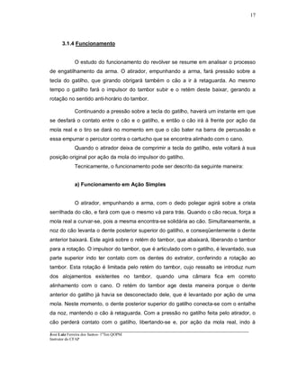 ____________________________________________________________________________________________________
José Luiz Ferreira dos Santos- 1ºTen QOPM
Instrutor do CFAP
17
3.1.4 Funcionamento
O estudo do funcionamento do revólver se resume em analisar o processo
de engatilhamento da arma. O atirador, empunhando a arma, fará pressão sobre a
tecla do gatilho, que girando obrigará também o cão a ir à retaguarda. Ao mesmo
tempo o gatilho fará o impulsor do tambor subir e o retém deste baixar, gerando a
rotação no sentido anti-horário do tambor.
Continuando a pressão sobre a tecla do gatilho, haverá um instante em que
se desfará o contato entre o cão e o gatilho, e então o cão irá à frente por ação da
mola real e o tiro se dará no momento em que o cão bater na barra de percussão e
essa empurrar o percutor contra o cartucho que se encontra alinhado com o cano.
Quando o atirador deixa de comprimir a tecla do gatilho, este voltará à sua
posição original por ação da mola do impulsor do gatilho.
Tecnicamente, o funcionamento pode ser descrito da seguinte maneira:
a) Funcionamento em Ação Simples
O atirador, empunhando a arma, com o dedo polegar agirá sobre a crista
serrilhada do cão, e fará com que o mesmo vá para trás. Quando o cão recua, força a
mola real a curvar-se, pois a mesma encontra-se solidária ao cão. Simultaneamente, a
noz do cão levanta o dente posterior superior do gatilho, e conseqüentemente o dente
anterior baixará. Este agirá sobre o retém do tambor, que abaixará, liberando o tambor
para a rotação. O impulsor do tambor, que é articulado com o gatilho, é levantado, sua
parte superior indo ter contato com os dentes do extrator, conferindo a rotação ao
tambor. Esta rotação é limitada pelo retém do tambor, cujo ressalto se introduz num
dos alojamentos existentes no tambor, quando uma câmara fica em correto
alinhamento com o cano. O retém do tambor age desta maneira porque o dente
anterior do gatilho já havia se desconectado dele, que é levantado por ação de uma
mola. Neste momento, o dente posterior superior do gatilho conecta-se com o entalhe
da noz, mantendo o cão à retaguarda. Com a pressão no gatilho feita pelo atirador, o
cão perderá contato com o gatilho, libertando-se e, por ação da mola real, indo à
 