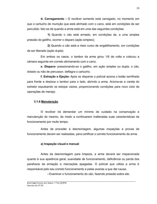 ____________________________________________________________________________________________________
José Luiz Ferreira dos Santos- 1ºTen QOPM
Instrutor do CFAP
19
d. Carregamento - O revólver somente está carregado, no momento em
que o cartucho de munição que está alinhado com o cano, está em condições de ser
percutido. Isto se dá quando a arma está em uma das seguintes condições:
1) Quando o cão está armado, em condições de, a uma simples
pressão do gatilho, ocorrer o disparo (ação simples);
2) Quando o cão está a meio curso de engatilhamento, em condições
de ser liberado (ação dupla).
Em ambos os casos, o tambor da arma girou 1/6 de volta e colocou a
câmara seguinte em correto alinhamento com o cano;
e. Disparo- pressionando-se o gatilho, em ação simples ou dupla, o cão,
dotado ou não de percussor, deflagra o cartucho;
f. Extração e Ejeção- Após os disparos o policial aciona o botão serrilhado
para frente e desloca o tambor para o lado, abrindo a arma. Aciona-se a vareta do
extrator expulsando os estojos vazios, proporcionando condições para novo ciclo de
operações de manejo.
3.1.6 Manutenção
O revólver irá demandar um mínimo de cuidado na conservação e
manutenção do mesmo, de modo a continuarem inalteradas suas características de
funcionamento por muito tempo.
Antes de proceder à desmontagem, algumas inspeções e provas de
funcionamento devem ser realizadas, para certificar o correto funcionamento da arma.
a) Inspeção visual e manual
Antes da desmontagem para limpeza, a arma deverá ser inspecionada
quanto à sua aparência geral, suavidade de funcionamento, deficiência ou perda dos
parafusos da armação e marcações apagadas. O policial que utiliza a arma é
responsável pelo seu correto funcionamento e pelas avarias a que der causa.
- Examinar o funcionamento do cão, fazendo pressão sobre ele;
 