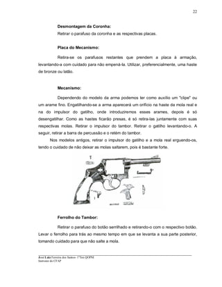 ____________________________________________________________________________________________________
José Luiz Ferreira dos Santos- 1ºTen QOPM
Instrutor do CFAP
22
Desmontagem da Coronha:
Retirar o parafuso da coronha e as respectivas placas.
Placa do Mecanismo:
Retira-se os parafusos restantes que prendem a placa à armação,
levantando-a com cuidado para não empená-Ia. Utilizar, preferencialmente, uma haste
de bronze ou latão.
Mecanismo:
Dependendo do modelo da arma podemos ter como auxílio um "clipe" ou
um arame fino. Engatilhando-se a arma aparecerá um orifício na haste da mola real e
na do impulsor do gatilho, onde introduziremos esses arames, depois é só
desengatilhar. Como as hastes ficarão presas, é só retira-las juntamente com suas
respectivas molas. Retirar o impulsor do tambor. Retirar o gatilho levantando-o. A
seguir, retirar a barra de percussão e o retém do tambor.
Nos modelos antigos, retirar o impulsor do gatilho e a mola real erguendo-os,
tendo o cuidado de não deixar as molas saltarem, pois é bastante forte.
Ferrolho do Tambor:
Retirar o parafuso do botão serrilhado e retirando-o com o respectivo botão.
Levar o ferrolho para trás ao mesmo tempo em que se levanta a sua parte posterior,
tomando cuidado para que não salte a mola.
 
