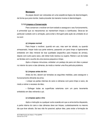 ____________________________________________________________________________________________________
José Luiz Ferreira dos Santos- 1ºTen QOPM
Instrutor do CFAP
23
Montagem
As peças devem ser colocadas em uma seqüência lógica de desmontagem,
de forma que para montar, basta proceder de maneira inversa à desmontagem.
3.1.8 Limpeza e Conservação
Para conservar o revólver em bom estado e assegurar o seu funcionamento,
é primordial que os mecanismos se mantenham limpos e lubrificados. Deve-se ter
particular cuidado com a armação, para evitar a ferrugem pela ação da umidade do ar
ou suor.
a) Limpeza normal
Para limpar o revólver, quando em uso, mas sem ter atirado, ou quando
armazenado, limpar toda sua parte externa, passando um pano limpo e ligeiramente
embebido em óleo mineral de boa qualidade (específico para limpeza de armas),
depois com outro pano seco, até retirar todo resíduo ou sujeira. Retirar o pó de todas
as fendas com o auxílio de uma escova pequena e limpa.
Após a limpeza minuciosa, embeber um pedaço de pano em óleo e passar
no interior do cano e das câmaras, de modo a manter uma fina película protetora.
b) Limpeza antes do tiro
Antes do tiro, devem ser tomadas as seguintes medidas, para assegurar o
funcionamento eficiente da arma:
- Limpar as partes internas do cano e câmaras com pano limpo e seco, de
modo a retirar o excesso de óleo;
- Esfregar todas as superfícies exteriores com um pano levemente
embebido em óleo retirando o pó.
c) Limpeza após o tiro
Após a instrução ou qualquer outra ocasião em que a arma tenha disparado,
a parte interna do cano e das câmaras deve ser limpas, cuidadosamente no mesmo
dia que tiver atirado. Se isso não for possível, aplicar óleo, para evitar a formação de
 