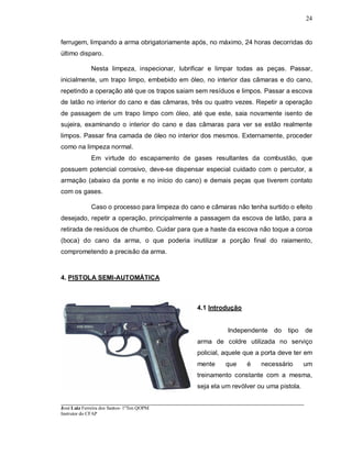 ____________________________________________________________________________________________________
José Luiz Ferreira dos Santos- 1ºTen QOPM
Instrutor do CFAP
24
ferrugem, limpando a arma obrigatoriamente após, no máximo, 24 horas decorridas do
último disparo.
Nesta limpeza, inspecionar, lubrificar e limpar todas as peças. Passar,
inicialmente, um trapo limpo, embebido em óleo, no interior das câmaras e do cano,
repetindo a operação até que os trapos saiam sem resíduos e limpos. Passar a escova
de latão no interior do cano e das câmaras, três ou quatro vezes. Repetir a operação
de passagem de um trapo limpo com óleo, até que este, saia novamente isento de
sujeira, examinando o interior do cano e das câmaras para ver se estão realmente
limpos. Passar fina camada de óleo no interior dos mesmos. Externamente, proceder
como na limpeza normal.
Em virtude do escapamento de gases resultantes da combustão, que
possuem potencial corrosivo, deve-se dispensar especial cuidado com o percutor, a
armação (abaixo da ponte e no início do cano) e demais peças que tiverem contato
com os gases.
Caso o processo para limpeza do cano e câmaras não tenha surtido o efeito
desejado, repetir a operação, principalmente a passagem da escova de latão, para a
retirada de resíduos de chumbo. Cuidar para que a haste da escova não toque a coroa
(boca) do cano da arma, o que poderia inutilizar a porção final do raiamento,
comprometendo a precisão da arma.
4. PISTOLA SEMI-AUTOMÁTICA
4.1 Introdução
Independente do tipo de
arma de coldre utilizada no serviço
policial, aquele que a porta deve ter em
mente que é necessário um
treinamento constante com a mesma,
seja ela um revólver ou uma pistola.
 