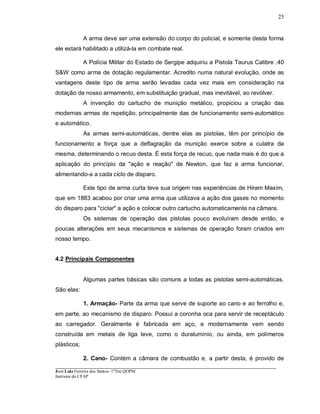 ____________________________________________________________________________________________________
José Luiz Ferreira dos Santos- 1ºTen QOPM
Instrutor do CFAP
25
A arma deve ser uma extensão do corpo do policial, e somente desta forma
ele estará habilitado a utilizá-la em combate real.
A Polícia Militar do Estado de Sergipe adquiriu a Pistola Taurus Calibre .40
S&W como arma de dotação regulamentar. Acredito numa natural evolução, onde as
vantagens deste tipo de arma serão levadas cada vez mais em consideração na
dotação de nosso armamento, em substituição gradual, mas inevitável, ao revólver.
A invenção do cartucho de munição metálico, propiciou a criação das
modernas armas de repetição, principalmente das de funcionamento semi-automático
e automático.
As armas semi-automáticas, dentre elas as pistolas, têm por princípio de
funcionamento a força que a deflagração da munição exerce sobre a culatra da
mesma, determinando o recuo desta. É esta força de recuo, que nada mais é do que a
aplicação do princípio da "ação e reação" de Newton, que faz a arma funcionar,
alimentando-a a cada ciclo de disparo.
Este tipo de arma curta teve sua origem nas experiências de Hiram Maxim,
que em 1883 acabou por criar uma arma que utilizava a ação dos gases no momento
do disparo para "ciclar" a ação e colocar outro cartucho automaticamente na câmara.
Os sistemas de operação das pistolas pouco evoluíram desde então, e
poucas alterações em seus mecanismos e sistemas de operação foram criados em
nosso tempo.
4.2 Principais Componentes
Algumas partes básicas são comuns a todas as pistolas semi-automáticas.
São elas:
1. Armação- Parte da arma que serve de suporte ao cano e ao ferrolho e,
em parte, ao mecanismo de disparo. Possui a coronha oca para servir de receptáculo
ao carregador. Geralmente é fabricada em aço, e modernamente vem sendo
construída em metais de liga leve, como o duralumínio, ou ainda, em polímeros
plásticos;
2. Cano- Contém a câmara de combustão e, a partir desta, é provido de
 