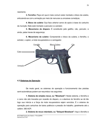 ____________________________________________________________________________________________________
José Luiz Ferreira dos Santos- 1ºTen QOPM
Instrutor do CFAP
26
raiamento;
3. Ferrolho- Peça em que é mais comum estar montado o bloco da culatra,
articulando-se com a armação por meio de nervuras ou encaixes corrediços;
4. Bloco da culatra- Sua face anterior serve de apoio à base do cartucho
de munição. Nele está montado o percutor e o extrator;
5. Mecanismo de disparo- É constituído pelo gatilho, cão, percutor, e
ainda, pelas travas de segurança;
6. Mecanismo da culatra- Compreende o bloco da culatra, o ferrolho, o
extrator, o ejetor, a mola recuperadora e o carregador.
Ferrolho Bloco Culatra Cão
Cano
Armação
4.3 Sistemas de Operação
De modo geral, os sistemas de operação e funcionamento das pistolas
semi-automáticas podem ser resumidos nos seguintes:
1. Sistema de simples recuo, ou "Blowback"- Neste sistema, o ferrolho e
o cano não são travados por ocasião do disparo, e a abertura do ferrolho se dá tão
logo sua inércia e a força da mola recuperadora sejam vencidos. É o sistema de
operação para cartuchos de baixa potência e pressão de trabalho, geralmente até o
calibre .380 ACP;
2. Sistema de recuo retardado, ou "Delayed Blowback"- Aqui o ferrolho e
 