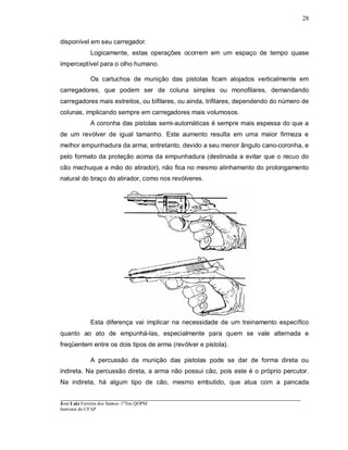 ____________________________________________________________________________________________________
José Luiz Ferreira dos Santos- 1ºTen QOPM
Instrutor do CFAP
28
disponível em seu carregador.
Logicamente, estas operações ocorrem em um espaço de tempo quase
imperceptível para o olho humano.
Os cartuchos de munição das pistolas ficam alojados verticalmente em
carregadores, que podem ser de coluna simples ou monofilares, demandando
carregadores mais estreitos, ou bifilares, ou ainda, trifilares, dependendo do número de
colunas, implicando sempre em carregadores mais volumosos.
A coronha das pistolas semi-automáticas é sempre mais espessa do que a
de um revólver de igual tamanho. Este aumento resulta em uma maior firmeza e
melhor empunhadura da arma; entretanto, devido a seu menor ângulo cano-coronha, e
pelo formato da proteção acima da empunhadura (destinada a evitar que o recuo do
cão machuque a mão do atirador), não fica no mesmo alinhamento do prolongamento
natural do braço do atirador, como nos revólveres.
Esta diferença vai implicar na necessidade de um treinamento específico
quanto ao ato de empunhá-las, especialmente para quem se vale alternada e
freqüentem entre os dois tipos de arma (revólver e pistola).
A percussão da munição das pistolas pode se dar de forma direta ou
indireta. Na percussão direta, a arma não possui cão, pois este é o próprio percutor.
Na indireta, há algum tipo de cão, mesmo embutido, que atua com a pancada
 